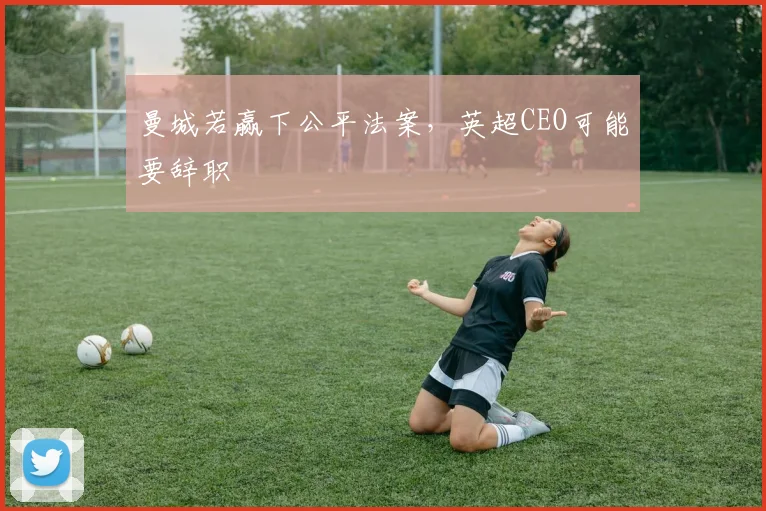曼城若赢下公平法案，英超CEO可能要辞职