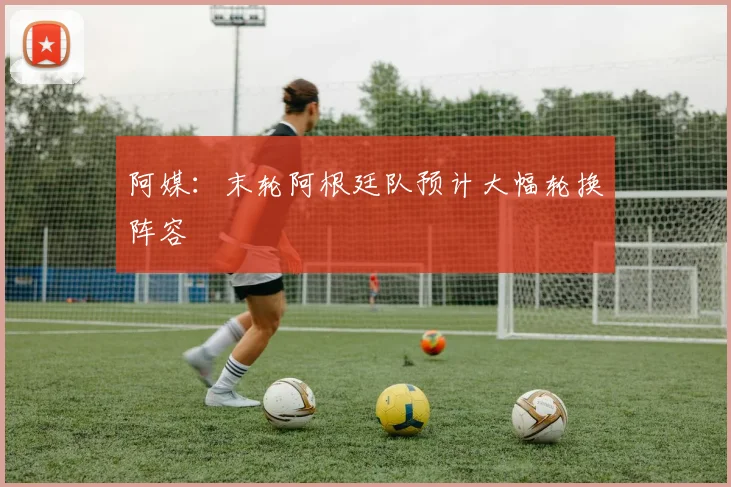 阿媒：末轮阿根廷队预计大幅轮换阵容